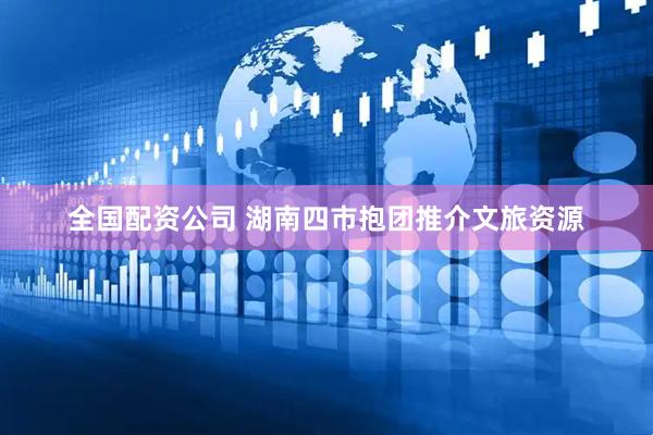 全国配资公司 湖南四市抱团推介文旅资源