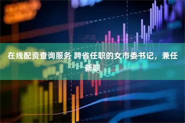 在线配资查询服务 跨省任职的女市委书记，兼任新职
