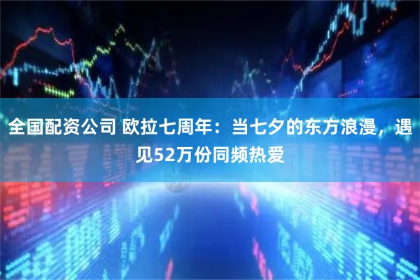 全国配资公司 欧拉七周年：当七夕的东方浪漫，遇见52万份同频热爱