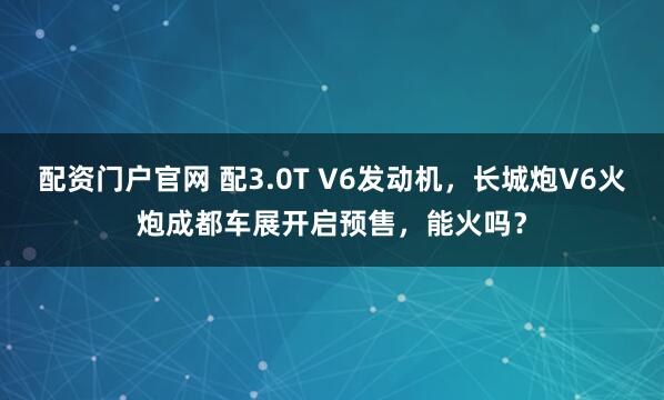 配资门户官网 配3.0T V6发动机，长城炮V6火炮成都车展开启预售，能火吗？