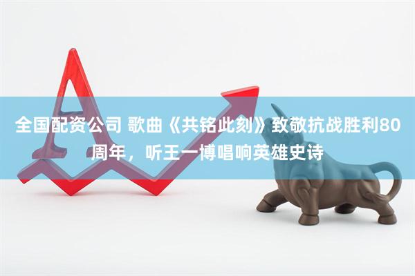 全国配资公司 歌曲《共铭此刻》致敬抗战胜利80周年，听王一博唱响英雄史诗