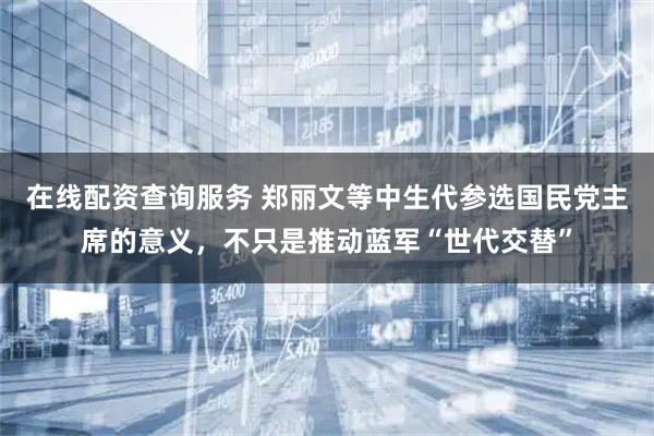 在线配资查询服务 郑丽文等中生代参选国民党主席的意义，不只是推动蓝军“世代交替”