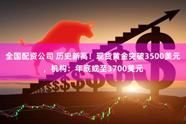 全国配资公司 历史新高！现货黄金突破3500美元，机构：年底或至3700美元