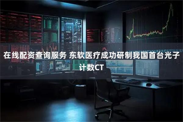 在线配资查询服务 东软医疗成功研制我国首台光子计数CT