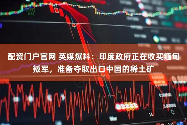 配资门户官网 英媒爆料：印度政府正在收买缅甸叛军，准备夺取出口中国的稀土矿