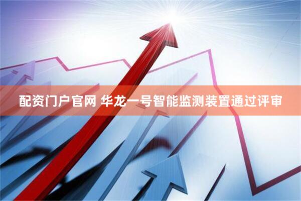配资门户官网 华龙一号智能监测装置通过评审