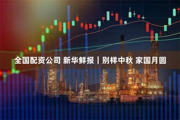 全国配资公司 新华鲜报｜别样中秋 家国月圆