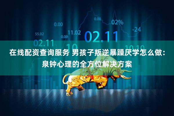 在线配资查询服务 男孩子叛逆暴躁厌学怎么做：泉钟心理的全方位解决方案
