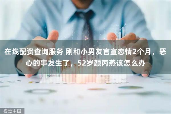 在线配资查询服务 刚和小男友官宣恋情2个月，恶心的事发生了，52岁颜丙燕该怎么办