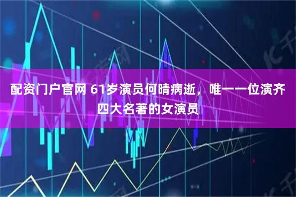 配资门户官网 61岁演员何晴病逝，唯一一位演齐四大名著的女演员