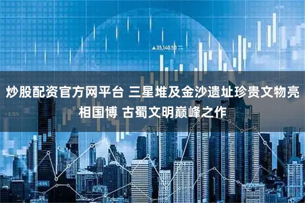 炒股配资官方网平台 三星堆及金沙遗址珍贵文物亮相国博 古蜀文明巅峰之作