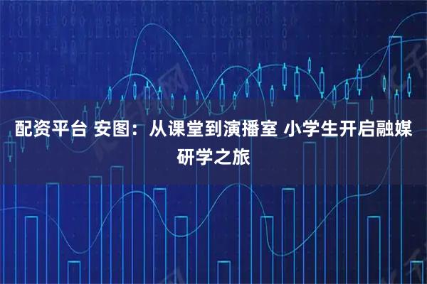 配资平台 安图：从课堂到演播室 小学生开启融媒研学之旅