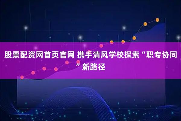 股票配资网首页官网 携手清风学校探索“职专协同”新路径