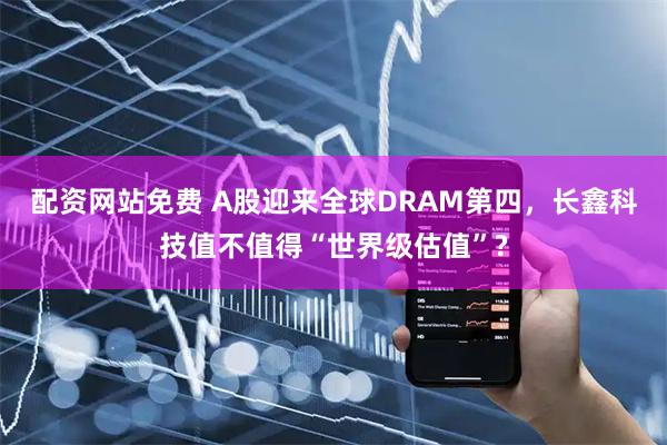 配资网站免费 A股迎来全球DRAM第四，长鑫科技值不值得“世界级估值”?
