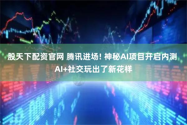 股天下配资官网 腾讯进场! 神秘AI项目开启内测 AI+社交玩出了新花样