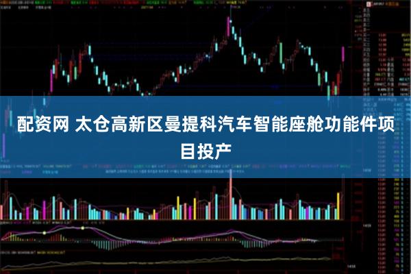 配资网 太仓高新区曼提科汽车智能座舱功能件项目投产