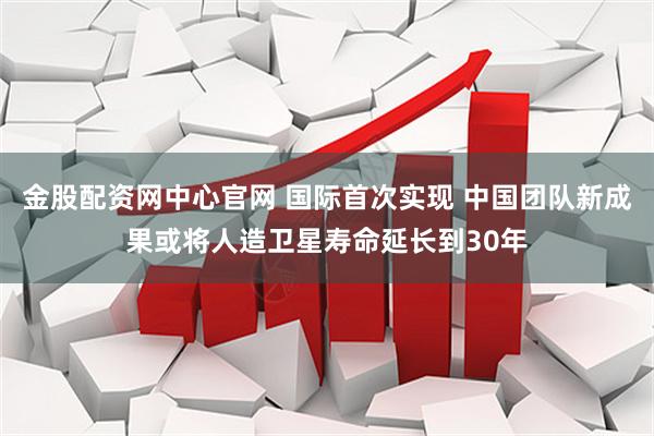 金股配资网中心官网 国际首次实现 中国团队新成果或将人造卫星寿命延长到30年