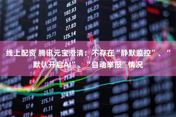 线上配资 腾讯元宝澄清：不存在“静默监控”、“默认开启AI”、“自动举报”情况