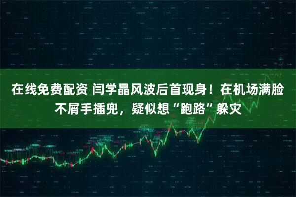 在线免费配资 闫学晶风波后首现身！在机场满脸不屑手插兜，疑似想“跑路”躲灾