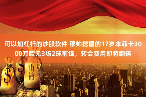 可以加杠杆的炒股软件 穆帅挖掘的17岁本菲卡3000万欧元3场2球前锋，转会费用即将翻倍