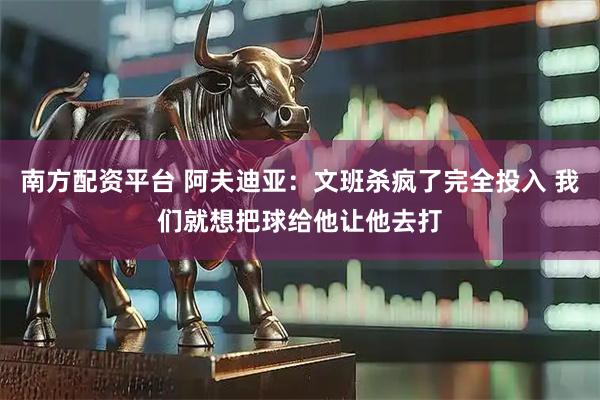 南方配资平台 阿夫迪亚：文班杀疯了完全投入 我们就想把球给他让他去打