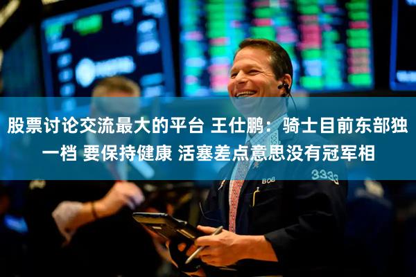 股票讨论交流最大的平台 王仕鹏：骑士目前东部独一档 要保持健康 活塞差点意思没有冠军相