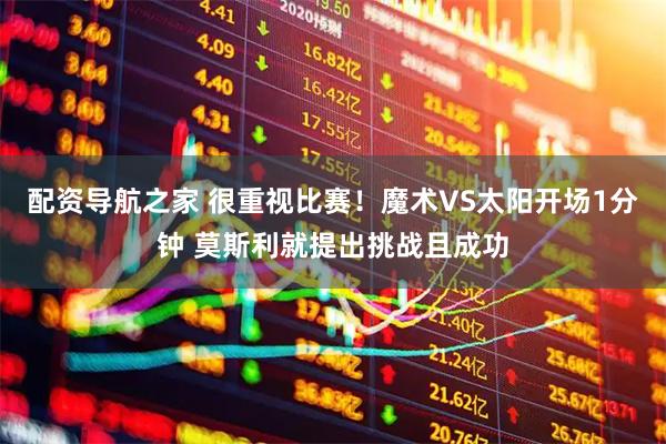 配资导航之家 很重视比赛！魔术VS太阳开场1分钟 莫斯利就提出挑战且成功