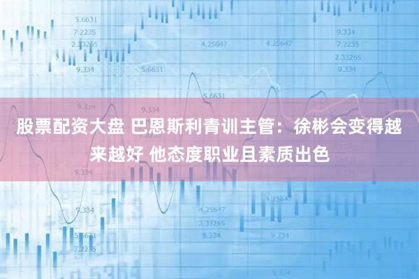 股票配资大盘 巴恩斯利青训主管：徐彬会变得越来越好 他态度职业且素质出色
