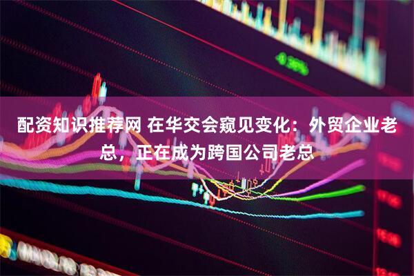 配资知识推荐网 在华交会窥见变化：外贸企业老总，正在成为跨国公司老总