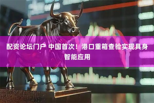 配资论坛门户 中国首次！港口重箱查验实现具身智能应用