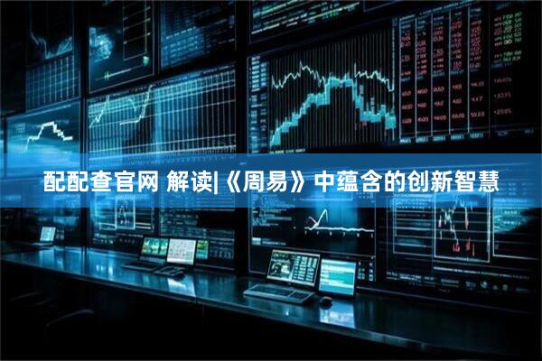 配配查官网 解读|《周易》中蕴含的创新智慧