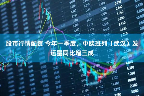股市行情配资 今年一季度，中欧班列（武汉）发运量同比增三成