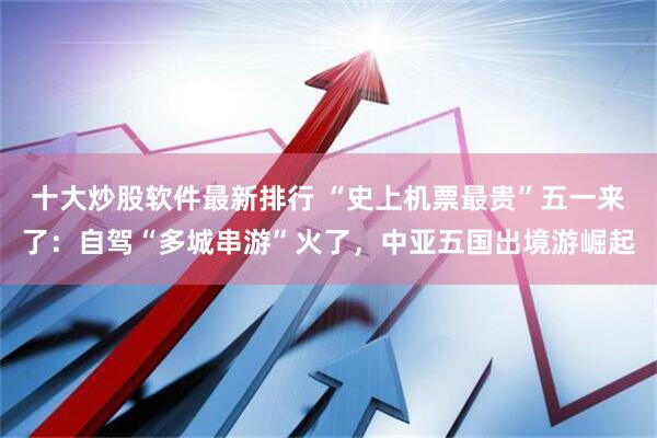 十大炒股软件最新排行 “史上机票最贵”五一来了：自驾“多城串游”火了，中亚五国出境游崛起