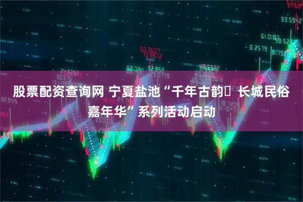 股票配资查询网 宁夏盐池“千年古韵・长城民俗嘉年华”系列活动启动