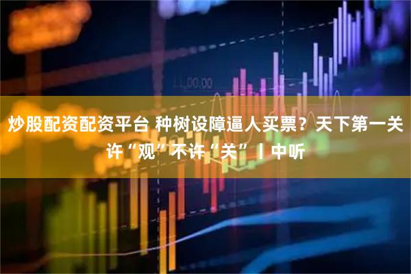 炒股配资配资平台 种树设障逼人买票？天下第一关许“观”不许“关”丨中听
