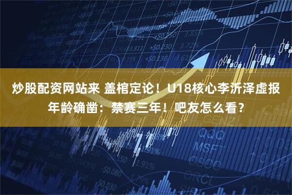 炒股配资网站来 盖棺定论！U18核心李沂泽虚报年龄确凿：禁赛三年！吧友怎么看？