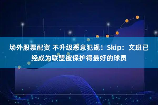 场外股票配资 不升级恶意犯规！Skip：文班已经成为联盟被保护得最好的球员